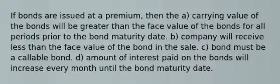 If bonds are issued at a premium, then the a) carrying value of the bonds will be greater than the face value of the bonds for all periods prior to the bond maturity date. b) company will receive less than the face value of the bond in the sale. c) bond must be a callable bond. d) amount of interest paid on the bonds will increase every month until the bond maturity date.