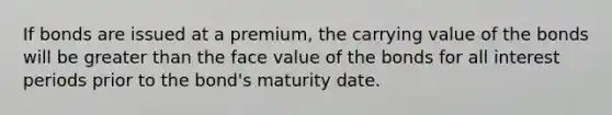 If bonds are issued at a​ premium, the carrying value of the bonds will be greater than the face value of the bonds for all interest periods prior to the​ bond's maturity date.