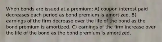 When bonds are issued at a premium: A) coupon interest paid decreases each period as bond premium is amortized. B) earnings of the firm decrease over the life of the bond as the bond premium is amortized. C) earnings of the firm increase over the life of the bond as the bond premium is amortized.