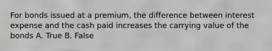 For bonds issued at a premium, the difference between interest expense and the cash paid increases the carrying value of the bonds A. True B. False