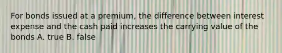 For bonds issued at a premium, the difference between interest expense and the cash paid increases the carrying value of the bonds A. true B. false