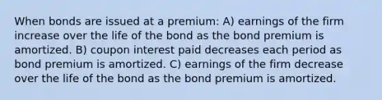 When bonds are issued at a premium: A) earnings of the firm increase over the life of the bond as the bond premium is amortized. B) coupon interest paid decreases each period as bond premium is amortized. C) earnings of the firm decrease over the life of the bond as the bond premium is amortized.