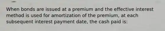 When bonds are issued at a premium and the effective interest method is used for amortization of the premium, at each subsequent interest payment date, the cash paid is: