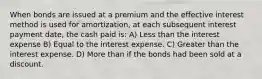 When bonds are issued at a premium and the effective interest method is used for amortization, at each subsequent interest payment date, the cash paid is: A) Less than the interest expense B) Equal to the interest expense. C) Greater than the interest expense. D) More than if the bonds had been sold at a discount.