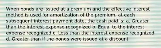 When bonds are issued at a premium and the effective interest method is used for amortization of the premium, at each subsequent interest payment date, the cash paid is: a. Greater than the interest expense recognized b. Equal to the interest expense recognized c. Less than the interest expense recognized d. Greater than if the bonds were issued at a discount