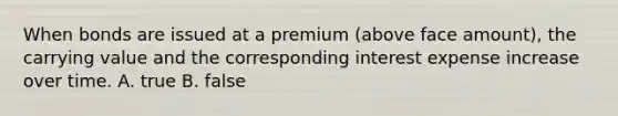 When bonds are issued at a premium (above face amount), the carrying value and the corresponding interest expense increase over time. A. true B. false