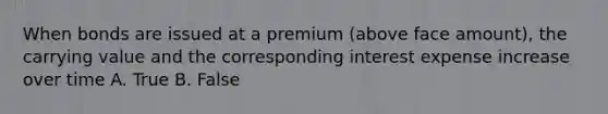 When bonds are issued at a premium (above face amount), the carrying value and the corresponding interest expense increase over time A. True B. False