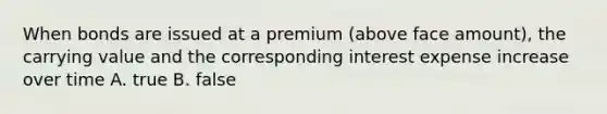 When bonds are issued at a premium (above face amount), the carrying value and the corresponding interest expense increase over time A. true B. false