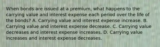 When bonds are issued at a premium, what happens to the carrying value and interest expense each period over the life of the bonds? A. Carrying value and interest expense increase. B. Carrying value and interest expense decrease. C. Carrying value decreases and interest expense increases. D. Carrying value increases and interest expense decreases.