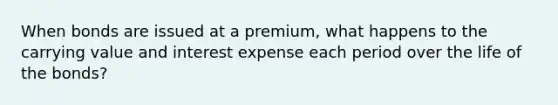 When bonds are issued at a premium, what happens to the carrying value and interest expense each period over the life of the bonds?