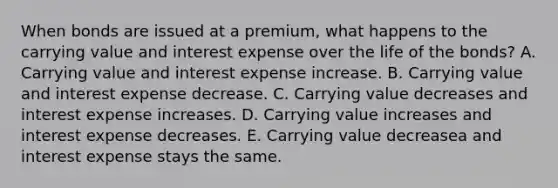 When bonds are issued at a premium, what happens to the carrying value and interest expense over the life of the bonds? A. Carrying value and interest expense increase. B. Carrying value and interest expense decrease. C. Carrying value decreases and interest expense increases. D. Carrying value increases and interest expense decreases. E. Carrying value decreasea and interest expense stays the same.