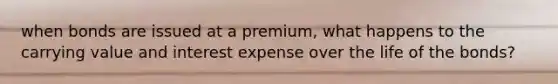 when bonds are issued at a premium, what happens to the carrying value and interest expense over the life of the bonds?