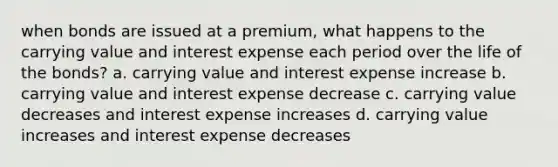 when bonds are issued at a premium, what happens to the carrying value and interest expense each period over the life of the bonds? a. carrying value and interest expense increase b. carrying value and interest expense decrease c. carrying value decreases and interest expense increases d. carrying value increases and interest expense decreases