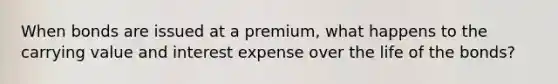 When bonds are issued at a premium, what happens to the carrying value and interest expense over the life of the bonds?