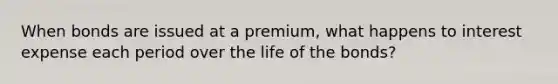 When bonds are issued at a premium, what happens to interest expense each period over the life of the bonds?