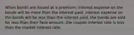 When bonds are issued at a premium: interest expense on the bonds will be more than the interest paid. interest expense on the bonds will be less than the interest paid. the bonds are sold for less than their face amount. the coupon interest rate is less than the market interest rate.