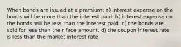 When bonds are issued at a premium: a) interest expense on the bonds will be more than the interest paid. b) interest expense on the bonds will be less than the interest paid. c) the bonds are sold for less than their face amount. d) the coupon interest rate is less than the market interest rate.