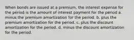 When bonds are issued at a premium, the interest expense for the period is the amount of interest payment for the period a. minus the premium amortization for the period. b. plus the premium amortization for the period. c. plus the discount amortization for the period. d. minus the discount amortization for the period.