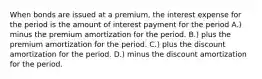 When bonds are issued at a premium, the interest expense for the period is the amount of interest payment for the period A.) minus the premium amortization for the period. B.) plus the premium amortization for the period. C.) plus the discount amortization for the period. D.) minus the discount amortization for the period.