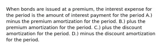 When bonds are issued at a premium, the interest expense for the period is the amount of interest payment for the period A.) minus the premium amortization for the period. B.) plus the premium amortization for the period. C.) plus the discount amortization for the period. D.) minus the discount amortization for the period.