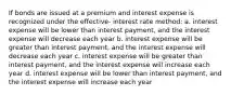 If bonds are issued at a premium and interest expense is recognized under the effective- interest rate method: a. interest expense will be lower than interest payment, and the interest expense will decrease each year b. interest expense will be greater than interest payment, and the interest expense will decrease each year c. interest expense will be greater than interest payment, and the interest expense will increase each year d. interest expense will be lower than interest payment, and the interest expense will increase each year