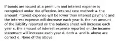 If bonds are issued at a premium and interest expense is recognized under the effective- interest rate method: a. the amount interest expense will be lower than interest payment and the interest expense will decrease each year b. the net amount of the liability reported on the balance sheet will increase each year c. the amount of interest expense reported on the income statement will increase each year d. both a. and b. above are correct e. None of the above