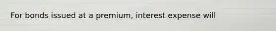 For bonds issued at a premium, interest expense will