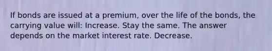 If bonds are issued at a premium, over the life of the bonds, the carrying value will: Increase. Stay the same. The answer depends on the market interest rate. Decrease.