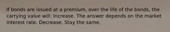 If bonds are issued at a premium, over the life of the bonds, the carrying value will: Increase. The answer depends on the market interest rate. Decrease. Stay the same.