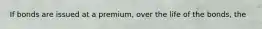 If bonds are issued at a premium, over the life of the bonds, the