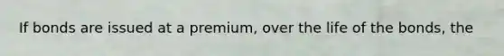 If bonds are issued at a premium, over the life of the bonds, the