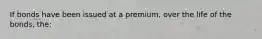 If bonds have been issued at a premium, over the life of the bonds, the: