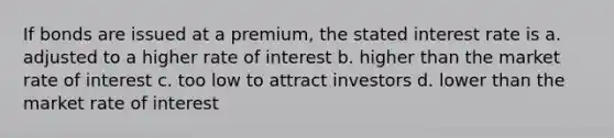 If bonds are issued at a premium, the stated interest rate is a. adjusted to a higher rate of interest b. higher than the market rate of interest c. too low to attract investors d. lower than the market rate of interest