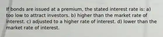 If bonds are issued at a premium, the stated interest rate is: a) too low to attract investors. b) higher than the market rate of interest. c) adjusted to a higher rate of interest. d) lower than the market rate of interest.