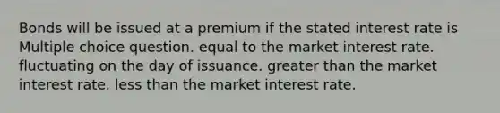 Bonds will be issued at a premium if the stated interest rate is Multiple choice question. equal to the market interest rate. fluctuating on the day of issuance. greater than the market interest rate. less than the market interest rate.