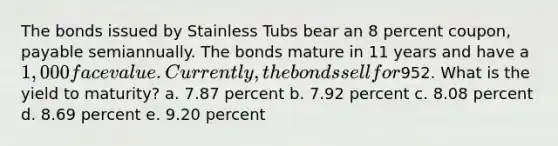 The bonds issued by Stainless Tubs bear an 8 percent coupon, payable semiannually. The bonds mature in 11 years and have a 1,000 face value. Currently, the bonds sell for952. What is the yield to maturity? a. 7.87 percent b. 7.92 percent c. 8.08 percent d. 8.69 percent e. 9.20 percent