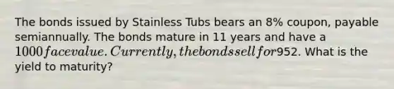 The bonds issued by Stainless Tubs bears an 8% coupon, payable semiannually. The bonds mature in 11 years and have a 1000 face value. Currently, the bonds sell for952. What is the yield to maturity?