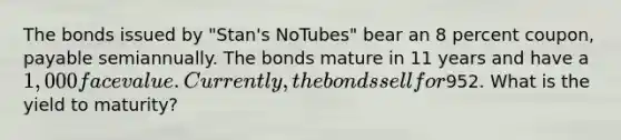 The bonds issued by "Stan's NoTubes" bear an 8 percent coupon, payable semiannually. The bonds mature in 11 years and have a 1,000 face value. Currently, the bonds sell for952. What is the yield to maturity?