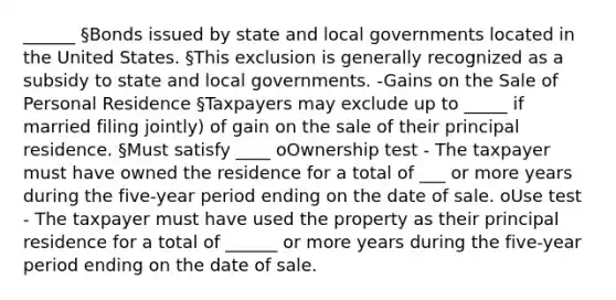 ______ §Bonds issued by state and local governments located in the United States. §This exclusion is generally recognized as a subsidy to state and local governments. -Gains on the Sale of Personal Residence §Taxpayers may exclude up to _____ if married filing jointly) of gain on the sale of their principal residence. §Must satisfy ____ oOwnership test - The taxpayer must have owned the residence for a total of ___ or more years during the five-year period ending on the date of sale. oUse test - The taxpayer must have used the property as their principal residence for a total of ______ or more years during the five-year period ending on the date of sale.