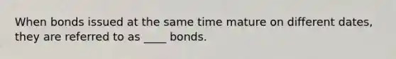 When bonds issued at the same time mature on different dates, they are referred to as ____ bonds.