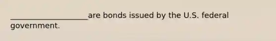 ____________________are bonds issued by the U.S. federal government.