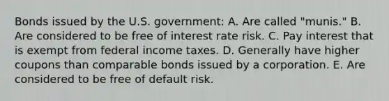 Bonds issued by the U.S. government: A. Are called "munis." B. Are considered to be free of interest rate risk. C. Pay interest that is exempt from federal income taxes. D. Generally have higher coupons than comparable bonds issued by a corporation. E. Are considered to be free of default risk.