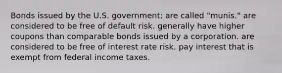 Bonds issued by the U.S. government: are called "munis." are considered to be free of default risk. generally have higher coupons than comparable bonds issued by a corporation. are considered to be free of interest rate risk. pay interest that is exempt from federal income taxes.