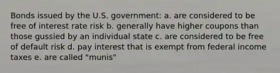 Bonds issued by the U.S. government: a. are considered to be free of interest rate risk b. generally have higher coupons than those gussied by an individual state c. are considered to be free of default risk d. pay interest that is exempt from federal income taxes e. are called "munis"