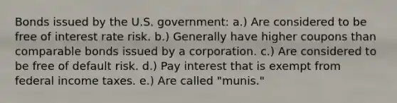 Bonds issued by the U.S. government: a.) Are considered to be free of interest rate risk. b.) Generally have higher coupons than comparable bonds issued by a corporation. c.) Are considered to be free of default risk. d.) Pay interest that is exempt from federal income taxes. e.) Are called "munis."