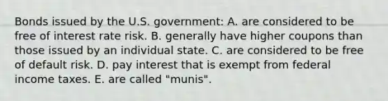 Bonds issued by the U.S. government: A. are considered to be free of interest rate risk. B. generally have higher coupons than those issued by an individual state. C. are considered to be free of default risk. D. pay interest that is exempt from federal income taxes. E. are called "munis".