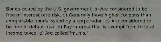 Bonds issued by the U.S. government: a) Are considered to be free of interest rate risk. b) Generally have higher coupons than comparable bonds issued by a corporation. c) Are considered to be free of default risk. d) Pay interest that is exempt from federal income taxes. e) Are called "munis."