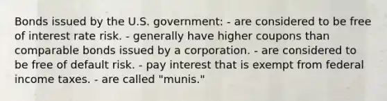 Bonds issued by the U.S. government: - are considered to be free of interest rate risk. - generally have higher coupons than comparable bonds issued by a corporation. - are considered to be free of default risk. - pay interest that is exempt from federal income taxes. - are called "munis."