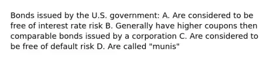 Bonds issued by the U.S. government: A. Are considered to be free of interest rate risk B. Generally have higher coupons then comparable bonds issued by a corporation C. Are considered to be free of default risk D. Are called "munis"