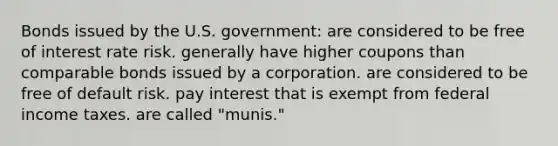 Bonds issued by the U.S. government: are considered to be free of interest rate risk. generally have higher coupons than comparable bonds issued by a corporation. are considered to be free of default risk. pay interest that is exempt from federal income taxes. are called "munis."